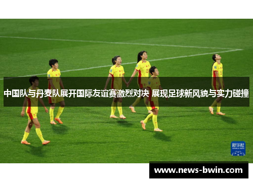中国队与丹麦队展开国际友谊赛激烈对决 展现足球新风貌与实力碰撞