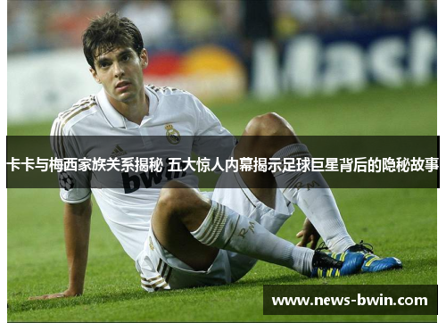 卡卡与梅西家族关系揭秘 五大惊人内幕揭示足球巨星背后的隐秘故事