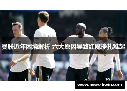 曼联近年困境解析 六大原因导致红魔挣扎难起