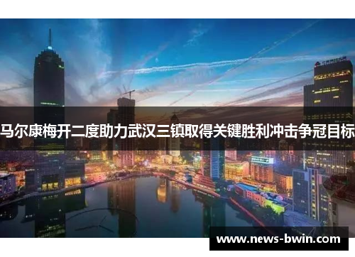 马尔康梅开二度助力武汉三镇取得关键胜利冲击争冠目标