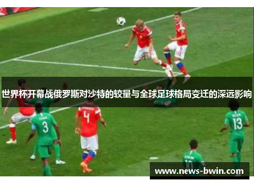 世界杯开幕战俄罗斯对沙特的较量与全球足球格局变迁的深远影响