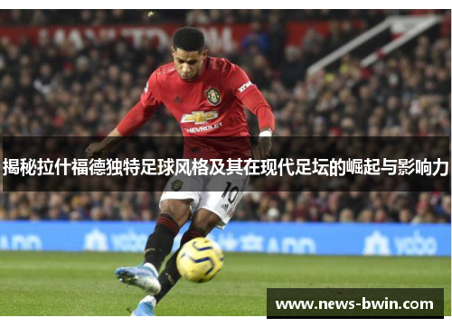 揭秘拉什福德独特足球风格及其在现代足坛的崛起与影响力