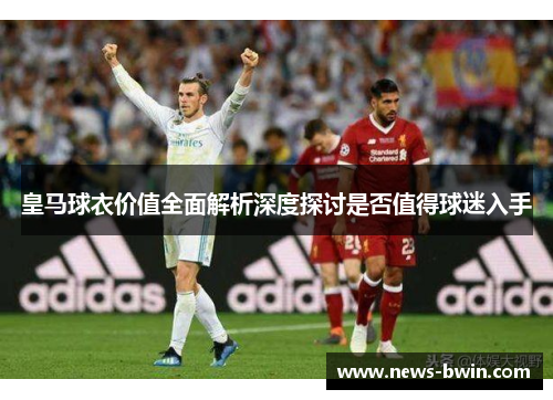 皇马球衣价值全面解析深度探讨是否值得球迷入手