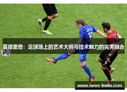 莫德里奇：足球场上的艺术大师与技术魅力的完美融合