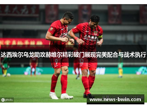 达西埃尔乌龙助攻赫维尔精彩破门展现完美配合与战术执行