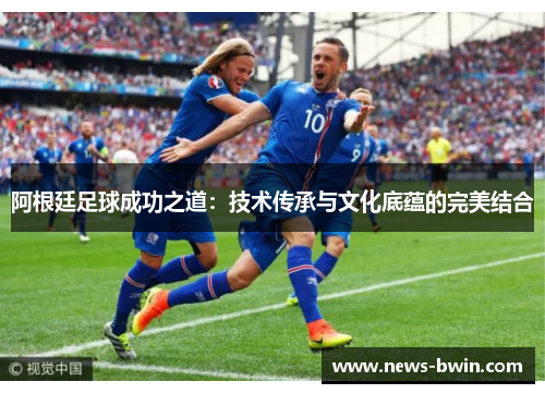 阿根廷足球成功之道：技术传承与文化底蕴的完美结合