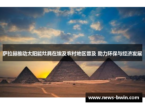萨拉赫推动太阳能灶具在埃及农村地区普及 助力环保与经济发展